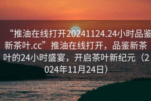 “推油在線(xiàn)打開(kāi)20241124.24小時(shí)品鑒新茶葉.cc”推油在線(xiàn)打開(kāi)，品鑒新茶葉的24小時(shí)盛宴，開(kāi)啟茶葉新紀元（2024年11月24日）