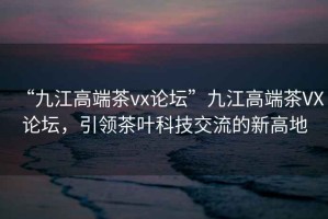 “九江高端茶vx論壇”九江高端茶VX論壇，引領(lǐng)茶葉科技交流的新高地