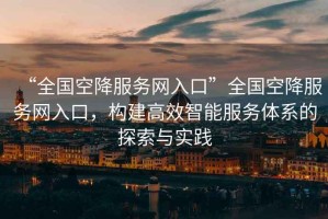 “全國空降服務(wù)網(wǎng)入口”全國空降服務(wù)網(wǎng)入口，構建高效智能服務(wù)體系的探索與實(shí)踐