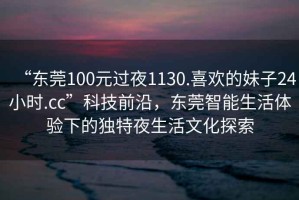 “東莞100元過(guò)夜1130.喜歡的妹子24小時(shí).cc”科技前沿，東莞智能生活體驗下的獨特夜生活文化探索