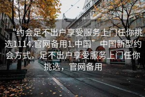 “約會(huì )足不出戶(hù)享受服務(wù)上門(mén)任你挑選1114.官網(wǎng)備用1.中國”中國新型約會(huì )方式，足不出戶(hù)享受服務(wù)上門(mén)任你挑選，官網(wǎng)備用