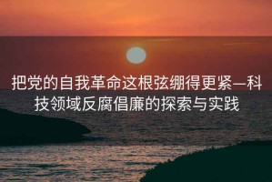 把黨的自我革命這根弦繃得更緊—科技領(lǐng)域反腐倡廉的探索與實(shí)踐