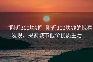 “附近300塊錢(qián)”附近300塊錢(qián)的驚喜發(fā)現，探索城市低價(jià)優(yōu)質(zhì)生活