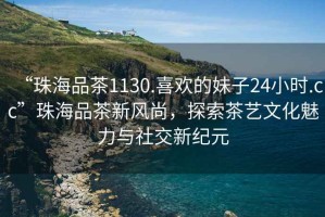 “珠海品茶1130.喜歡的妹子24小時(shí).cc”珠海品茶新風(fēng)尚，探索茶藝文化魅力與社交新紀元