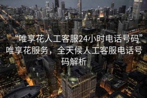 “唯享花人工客服24小時(shí)電話(huà)號碼”唯享花服務(wù)，全天候人工客服電話(huà)號碼解析