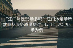 “江門(mén)沐足95場(chǎng)多嗎”江門(mén)沐足場(chǎng)所數量及服務(wù)質(zhì)量探討—以江門(mén)沐足95場(chǎng)為例