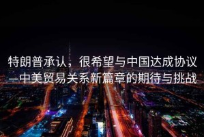 特朗普承認，很希望與中國達成協(xié)議—中美貿易關(guān)系新篇章的期待與挑戰