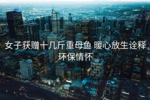 女子獲贈十幾斤重母魚(yú) 暖心放生詮釋環(huán)保情懷