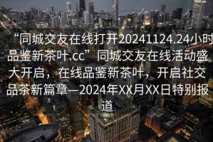 “同城交友在線(xiàn)打開(kāi)20241124.24小時(shí)品鑒新茶葉.cc”同城交友在線(xiàn)活動(dòng)盛大開(kāi)啟，在線(xiàn)品鑒新茶葉，開(kāi)啟社交品茶新篇章—2024年XX月XX日特別報道