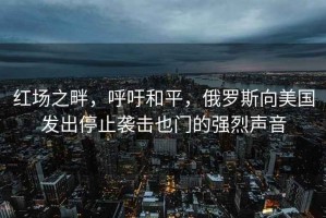 紅場(chǎng)之畔，呼吁和平，俄羅斯向美國發(fā)出停止襲擊也門(mén)的強烈聲音