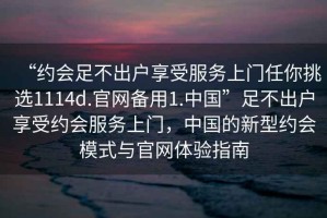 “約會(huì )足不出戶(hù)享受服務(wù)上門(mén)任你挑選1114d.官網(wǎng)備用1.中國”足不出戶(hù)享受約會(huì )服務(wù)上門(mén)，中國的新型約會(huì )模式與官網(wǎng)體驗指南