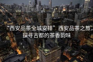 “西安品茶全城安排”西安品茶之旅，探尋古都的茶香韻味