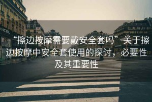 “擦邊按摩需要戴安全套嗎”關(guān)于擦邊按摩中安全套使用的探討，必要性及其重要性