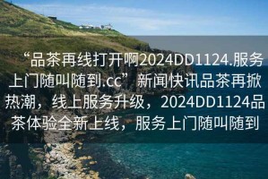 “品茶再線(xiàn)打開(kāi)啊2024DD1124.服務(wù)上門(mén)隨叫隨到.cc”新聞快訊品茶再掀熱潮，線(xiàn)上服務(wù)升級，2024DD1124品茶體驗全新上線(xiàn)，服務(wù)上門(mén)隨叫隨到