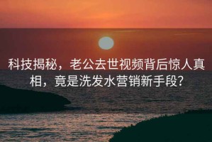 科技揭秘，老公去世視頻背后驚人真相，竟是洗發(fā)水營(yíng)銷(xiāo)新手段？