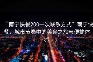 “南寧快餐200一次聯(lián)系方式”南寧快餐，城市節奏中的美食之旅與便捷體驗