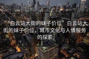“白云站大街的妹子價(jià)位”白云站大街的妹子價(jià)位，城市文化與人情服務(wù)的探索