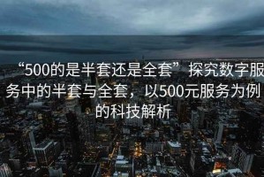 “500的是半套還是全套”探究數字服務(wù)中的半套與全套，以500元服務(wù)為例的科技解析