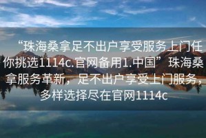 “珠海桑拿足不出戶(hù)享受服務(wù)上門(mén)任你挑選1114c.官網(wǎng)備用1.中國”珠海桑拿服務(wù)革新，足不出戶(hù)享受上門(mén)服務(wù)，多樣選擇盡在官網(wǎng)1114c