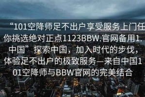 “101空降師足不出戶(hù)享受服務(wù)上門(mén)任你挑選絕對正點(diǎn)1123BBW.官網(wǎng)備用1.中國”探索中國，加入時(shí)代的步伐，體驗足不出戶(hù)的極致服務(wù)—來(lái)自中國101空降師與BBW官網(wǎng)的完美結合