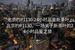“北京約P1130.24小時(shí)品鑒新茶葉.cc”北京約P1130，一場(chǎng)關(guān)于新茶葉的24小時(shí)品鑒之旅