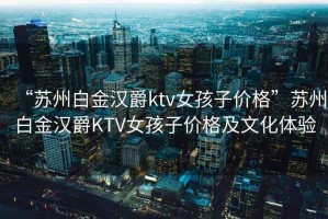 “蘇州白金漢爵ktv女孩子價(jià)格”蘇州白金漢爵KTV女孩子價(jià)格及文化體驗