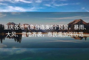 重慶各地氣象臺連發(fā)8個(gè)預警，暴雨、大風(fēng)、雷電齊襲，市民需加強防范