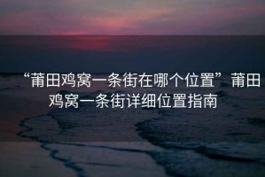 “莆田雞窩一條街在哪個(gè)位置”莆田雞窩一條街詳細位置指南