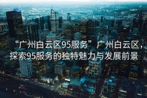 “廣州白云區95服務(wù)”廣州白云區，探索95服務(wù)的獨特魅力與發(fā)展前景