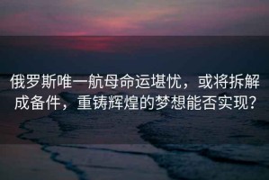 俄羅斯唯一航母命運堪憂(yōu)，或將拆解成備件，重鑄輝煌的夢(mèng)想能否實(shí)現？