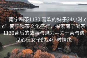 “南寧喝茶1130.喜歡的妹子24小時(shí).cc”南寧喝茶文化盛行，探索南寧喝茶1130背后的故事與魅力—關(guān)于茶與遇見(jiàn)心儀女子的24小時(shí)情緣