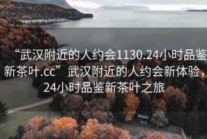“武漢附近的人約會(huì )1130.24小時(shí)品鑒新茶葉.cc”武漢附近的人約會(huì )新體驗，24小時(shí)品鑒新茶葉之旅