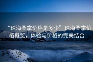 “珠海桑拿價(jià)格是多少”珠海桑拿價(jià)格概覽，體驗與價(jià)格的完美結合