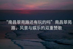 “南昌翠苑路還有玩的嗎”南昌翠苑路，風(fēng)景與娛樂(lè )的雙重贊歌