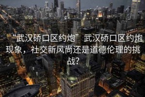 “武漢硚口區約炮”武漢硚口區約炮現象，社交新風(fēng)尚還是道德倫理的挑戰？