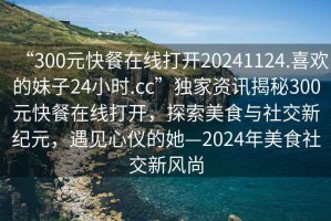 “300元快餐在線(xiàn)打開(kāi)20241124.喜歡的妹子24小時(shí).cc”獨家資訊揭秘300元快餐在線(xiàn)打開(kāi)，探索美食與社交新紀元，遇見(jiàn)心儀的她—2024年美食社交新風(fēng)尚