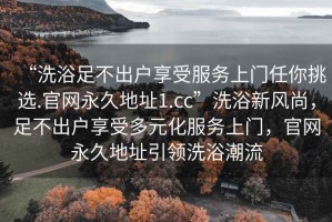“洗浴足不出戶(hù)享受服務(wù)上門(mén)任你挑選.官網(wǎng)永久地址1.cc”洗浴新風(fēng)尚，足不出戶(hù)享受多元化服務(wù)上門(mén)，官網(wǎng)永久地址引領(lǐng)洗浴潮流
