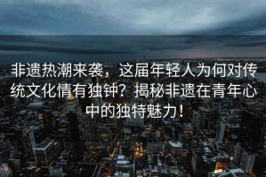 非遺熱潮來(lái)襲，這屆年輕人為何對傳統文化情有獨鐘？揭秘非遺在青年心中的獨特魅力！