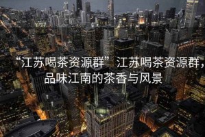 “江蘇喝茶資源群”江蘇喝茶資源群，品味江南的茶香與風(fēng)景