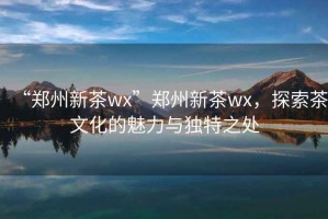 “鄭州新茶wx”鄭州新茶wx，探索茶文化的魅力與獨特之處