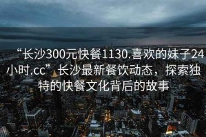 “長(cháng)沙300元快餐1130.喜歡的妹子24小時(shí).cc”長(cháng)沙最新餐飲動(dòng)態(tài)，探索獨特的快餐文化背后的故事