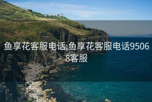 魚(yú)享花客服電話(huà):魚(yú)享花客服電話(huà)95068客服