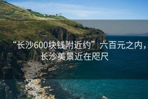“長(cháng)沙600塊錢(qián)附近約”六百元之內，長(cháng)沙美景近在咫尺