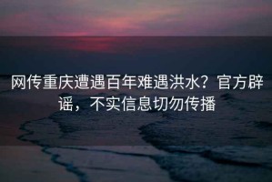 網(wǎng)傳重慶遭遇百年難遇洪水？官方辟謠，不實(shí)信息切勿傳播