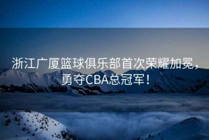 浙江廣廈籃球俱樂(lè )部首次榮耀加冕，勇奪CBA總冠軍！