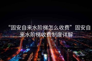 “固安自來(lái)水階梯怎么收費”固安自來(lái)水階梯收費制度詳解