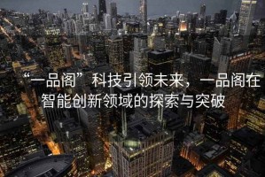 “一品閣”科技引領(lǐng)未來(lái)，一品閣在智能創(chuàng  )新領(lǐng)域的探索與突破