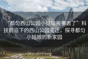 “都勻西山公園小姑娘搬哪去了”科技前沿下的西山公園變遷，探尋都勻小姑娘的新家園