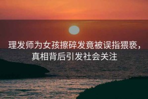 理發(fā)師為女孩擦碎發(fā)竟被誤指猥褻，真相背后引發(fā)社會(huì )關(guān)注