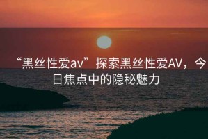 “黑絲性愛(ài)av”探索黑絲性愛(ài)AV，今日焦點(diǎn)中的隱秘魅力